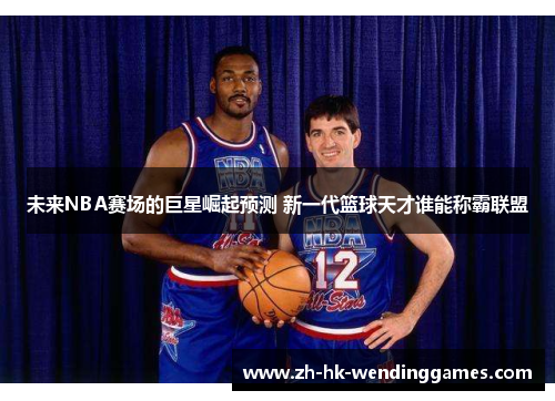 未来NBA赛场的巨星崛起预测 新一代篮球天才谁能称霸联盟