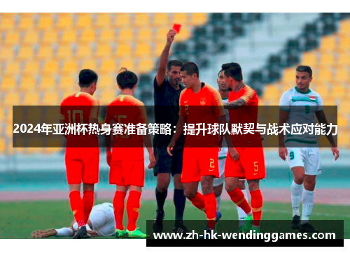 2024年亚洲杯热身赛准备策略：提升球队默契与战术应对能力