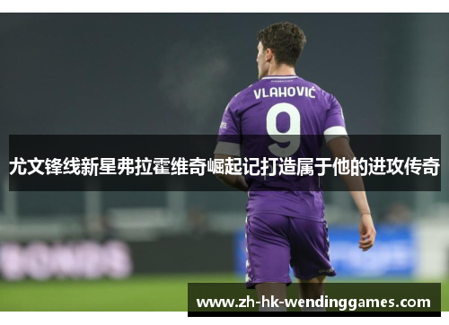 尤文锋线新星弗拉霍维奇崛起记打造属于他的进攻传奇