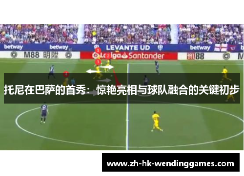 托尼在巴萨的首秀：惊艳亮相与球队融合的关键初步