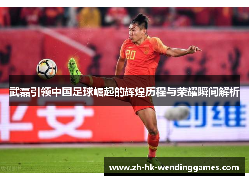 武磊引领中国足球崛起的辉煌历程与荣耀瞬间解析