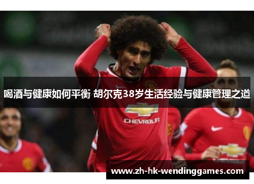 喝酒与健康如何平衡 胡尔克38岁生活经验与健康管理之道