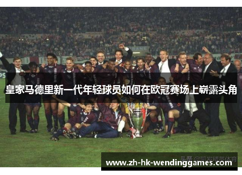 皇家马德里新一代年轻球员如何在欧冠赛场上崭露头角