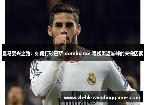 皇马复兴之路：如何打破巴萨 dominance 寻找重返巅峰的关键因素