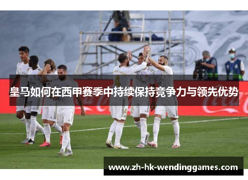皇马如何在西甲赛季中持续保持竞争力与领先优势