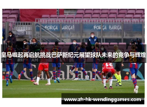 皇马崛起再启航挑战巴萨新纪元展望球队未来的竞争与辉煌