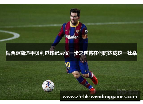 梅西距离追平贝利进球纪录仅一步之遥将在何时达成这一壮举