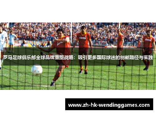 罗马足球俱乐部全球品牌重塑战略：吸引更多国际球迷的创新路径与实践