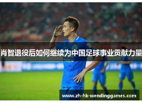 肖智退役后如何继续为中国足球事业贡献力量