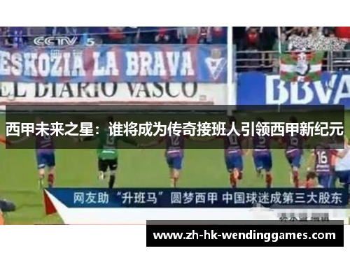 西甲未来之星:谁将成为传奇接班人引领西甲新纪元 西甲未来之星:谁将成为传奇接班人引领西甲新纪元