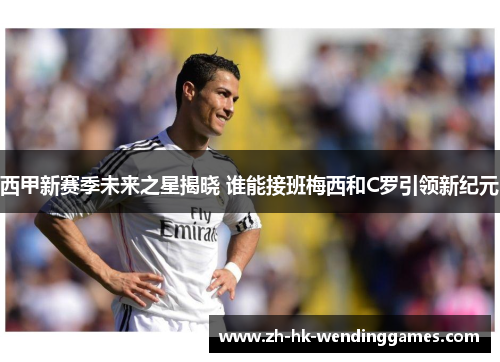 西甲新赛季未来之星揭晓 谁能接班梅西和C罗引领新纪元 西甲新赛季未来之星揭晓 谁能接班梅西和C罗引领新纪元