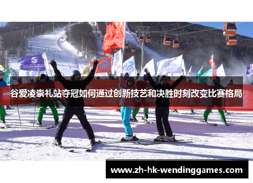 谷爱凌崇礼站夺冠如何通过创新技艺和决胜时刻改变比赛格局 谷爱凌崇礼站夺冠如何通过创新技艺和决胜时刻改变比赛格局