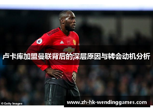 卢卡库加盟曼联背后的深层原因与转会动机分析 卢卡库加盟曼联背后的深层原因与转会动机分析