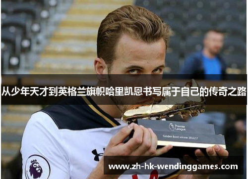 从少年天才到英格兰旗帜哈里凯恩书写属于自己的传奇之路 从少年天才到英格兰旗帜哈里凯恩书写属于自己的传奇之路