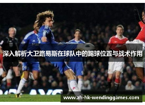 深入解析大卫路易斯在球队中的踢球位置与战术作用