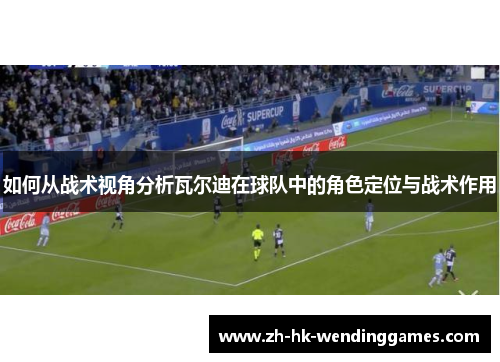 如何从战术视角分析瓦尔迪在球队中的角色定位与战术作用