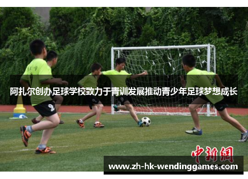 阿扎尔创办足球学校致力于青训发展推动青少年足球梦想成长