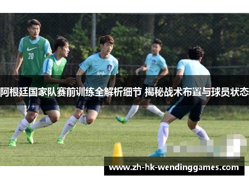 阿根廷国家队赛前训练全解析细节 揭秘战术布置与球员状态