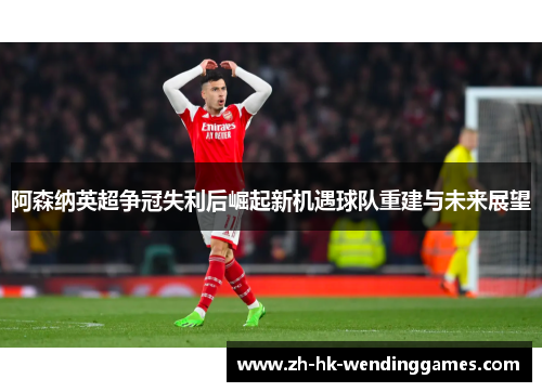 阿森纳英超争冠失利后崛起新机遇球队重建与未来展望