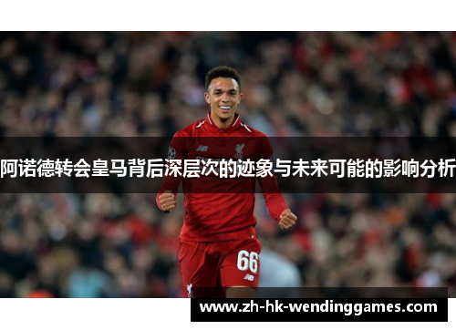 阿诺德转会皇马背后深层次的迹象与未来可能的影响分析