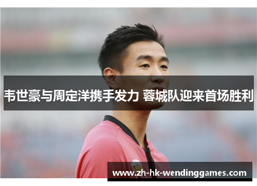 韦世豪与周定洋携手发力 蓉城队迎来首场胜利 韦世豪与周定洋携手发力 蓉城队迎来首场胜利