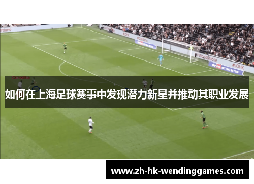 如何在上海足球赛事中发现潜力新星并推动其职业发展