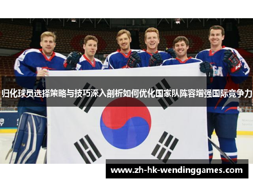 归化球员选择策略与技巧深入剖析如何优化国家队阵容增强国际竞争力