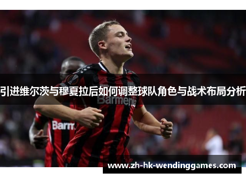 引进维尔茨与穆夏拉后如何调整球队角色与战术布局分析