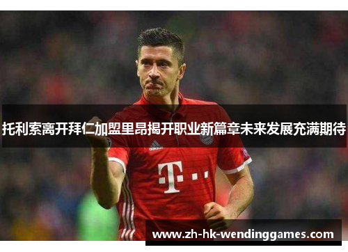 托利索离开拜仁加盟里昂揭开职业新篇章未来发展充满期待