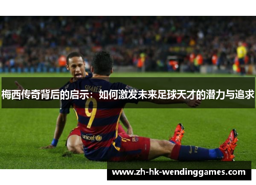 梅西传奇背后的启示：如何激发未来足球天才的潜力与追求