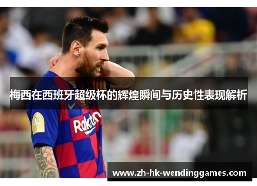 梅西在西班牙超级杯的辉煌瞬间与历史性表现解析