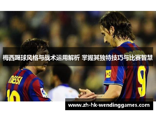 梅西踢球风格与战术运用解析 掌握其独特技巧与比赛智慧