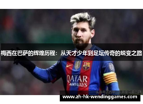 梅西在巴萨的辉煌历程：从天才少年到足坛传奇的蜕变之路