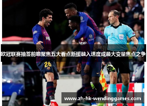 欧冠联赛抽签前瞻聚焦五大看点新援融入速度成最大变量焦点之争