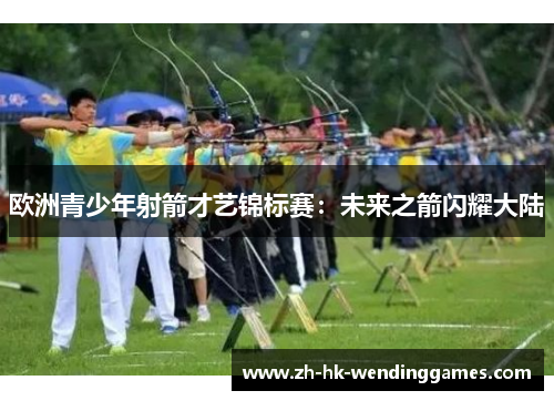 欧洲青少年射箭才艺锦标赛：未来之箭闪耀大陆
