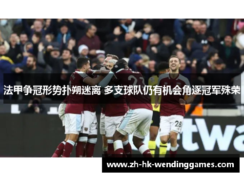 法甲争冠形势扑朔迷离 多支球队仍有机会角逐冠军殊荣