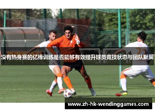 没有热身赛的亿缘训练是否能够有效提升球员竞技状态与团队默契