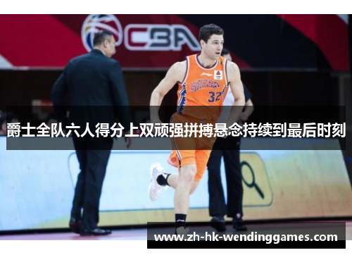 爵士全队六人得分上双顽强拼搏悬念持续到最后时刻