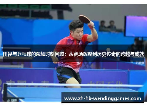 田径与乒乓球的荣耀时刻回顾：从赛场辉煌到历史传奇的跨越与成就