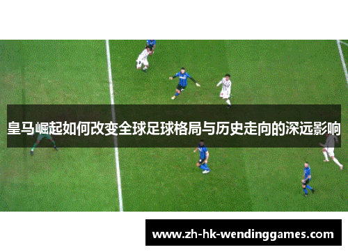 皇马崛起如何改变全球足球格局与历史走向的深远影响